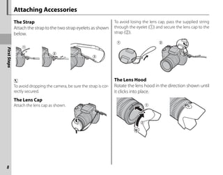 First
Steps
8
Attaching Accessories
The Strap
The Strap
Attach the strap to the two strap eyelets as shown
below.
c
To avoid dropping the camera, be sure the strap is cor-
rectly secured.
The Lens Cap
The Lens Cap
Attach the lens cap as shown.
To avoid losing the lens cap, pass the supplied string
through the eyelet (q) and secure the lens cap to the
strap (w).
The Lens Hood
The Lens Hood
Rotate the lens hood in the direction shown until
it clicks into place.
 