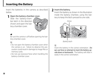 10
Inserting the Battery
Insert the batteries in the camera as described
below.
1 Open the battery-chamber cover.
Slide the battery-cham-
ber latch in the direction
shown and open the bat-
tery-chamber cover.
a
Be sure the camera is off before opening the bat-
tery-chamber cover.
c
• Do not open the battery-chamber cover when
the camera is on. Failure to observe this pre-
caution could result in damage to image files or
memory cards.
• Do not use excessive force when handling the
battery-chamber cover.
2 Insert the battery.
Insert the battery as shown in the illustration
inside the battery chamber, using the bat-
tery to keep the latch pressed to one side.
Arrow
Battery latch
c
Insert the battery in the correct orientation. Do
NOT use force or attempt to insert the battery up-
side down or backwards. The battery will slide in
easily in the correct orientation.
 