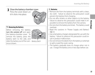 First
Steps
11
Inserting the Battery
3 Close the battery-chamber cover.
Press the cover down un-
til it clicks into place.
Removing the Battery
Before removing the battery,
turn the camera off and open
the battery-chamber cover. To
remove the battery, press the
battery latch to the side, and
slide the battery out of the cam-
era as shown.
Battery latch
c Batteries
• Remove dirt from the battery terminals with a clean,
dry cloth. Failure to observe this precaution could
prevent the battery from charging.
• Do not affix stickers or other objects to the battery.
Failure to observe this precaution could make it im-
possible to remove the battery from the camera.
• Do not short the battery terminals. The battery could
overheat.
• Read the cautions in “Power Supply and Battery”
(Pvi).
• Use only battery chargers designated for use with the
battery. Failure to observe this precaution could re-
sult in product malfunction.
• Do not remove the labels from the battery or attempt
to split or peel the outer casing.
• The battery gradually loses its charge when not in
use. Charge the battery one or two days before use.
 