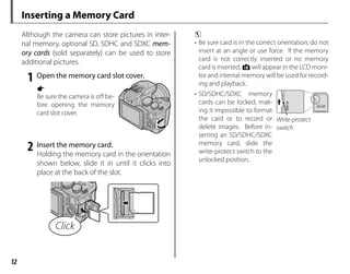 12
Inserting a Memory Card
Although the camera can store pictures in inter-
nal memory, optional SD, SDHC and SDXC mem-
ory cards (sold separately) can be used to store
additional pictures.
1 Open the memory card slot cover.
a
Be sure the camera is off be-
fore opening the memory
card slot cover.
2 Insert the memory card.
Holding the memory card in the orientation
shown below, slide it in until it clicks into
place at the back of the slot.
Click
c
• Be sure card is in the correct orientation; do not
insert at an angle or use force. If the memory
card is not correctly inserted or no memory
card is inserted, a will appear in the LCD moni-
tor and internal memory will be used for record-
ing and playback.
• SD/SDHC/SDXC memory
cards can be locked, mak-
ing it impossible to format
the card or to record or
delete images. Before in-
serting an SD/SDHC/SDXC
memory card, slide the
write-protect switch to the
unlocked position.
Write-protect
Write-protect
switch
switch
 