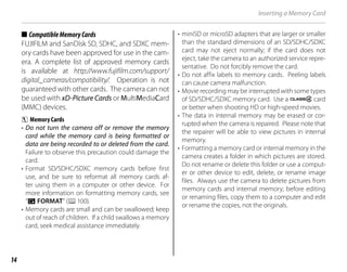 14
Inserting a Memory Card
■
■ CompatibleMemoryCards
CompatibleMemoryCards
FUJIFILM and SanDisk SD, SDHC, and SDXC mem-
ory cards have been approved for use in the cam-
era. A complete list of approved memory cards
is available at http://www.fujifilm.com/support/
digital_cameras/compatibility/. Operation is not
guaranteed with other cards. The camera can not
be used with xD-Picture Cards or MultiMediaCard
(MMC) devices.
c Memory Cards
• Do not turn the camera off or remove the memory
card while the memory card is being formatted or
data are being recorded to or deleted from the card.
Failure to observe this precaution could damage the
card.
• Format SD/SDHC/SDXC memory cards before first
use, and be sure to reformat all memory cards af-
ter using them in a computer or other device. For
more information on formatting memory cards, see
“K FORMAT” (P100).
• Memory cards are small and can be swallowed; keep
out of reach of children. If a child swallows a memory
card, seek medical assistance immediately.
• miniSD or microSD adapters that are larger or smaller
than the standard dimensions of an SD/SDHC/SDXC
card may not eject normally; if the card does not
eject, take the camera to an authorized service repre-
sentative. Do not forcibly remove the card.
• Do not affix labels to memory cards. Peeling labels
can cause camera malfunction.
• Movie recording may be interrupted with some types
of SD/SDHC/SDXC memory card. Use a G card
or better when shooting HD or high-speed movies.
• The data in internal memory may be erased or cor-
rupted when the camera is repaired. Please note that
the repairer will be able to view pictures in internal
memory.
• Formatting a memory card or internal memory in the
camera creates a folder in which pictures are stored.
Do not rename or delete this folder or use a comput-
er or other device to edit, delete, or rename image
files. Always use the camera to delete pictures from
memory cards and internal memory; before editing
or renaming files, copy them to a computer and edit
or rename the copies, not the originals.
 