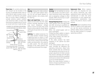 iii
For Your Safety
Power Lines: An outside antenna sys-
tem should not be located in the
vicinity of overhead power lines or
other electric light or power circuits,
or where it can fall into such power
lines or circuits. When installing an
outside antenna system, extreme
care should be taken to keep from
touching such power lines or circuits
as contact with them might be fatal.
EXAMPLE OF ANTENNA GROUNDING
AS PER NATIONAL ELECTRICAL CODE
Antenna
Lead in Wire
Ground Clamp
Power Service
Grounding Electrode
System (NEC ART 250.
PART H)
Electric
Service
Equipment
Ground
Clamps
Antenna
Discharge Unit
(NEC SECTION
810-20)
Grounding
Conductors
(NEC SECTION
810-21)
Use
Use
Cleaning: Unplug this video product
from the wall outlet before clean-
ing. Do not use liquid cleaners or
aerosol cleaners. Use a damp cloth
for cleaning.
Object and Liquid Entry: Never push
objects of any kind into this video
product through openings as they
may touch dangerous voltage
points or short out parts that could
result in a fire or electric shock. Never
spill liquid of any kind on the video
product.
Lightning: For added protection for
this video product receiver during
a lightning storm, or when it is left
unattended and unused for long pe-
riods of time, unplug it from the wall
outlet and disconnect the antenna
or cable system. This will prevent
damage to the video product due
to lightning and power-line surges.
Service
Service
Servicing: Do not attempt to service
this video product yourself as open-
ing or removing covers may expose
you to dangerous voltage or other
hazards. Refer all servicing to quali-
fied service personnel.
Damage Requiring Service: Unplug this
video product from the wall outlet
and refer servicing to qualified ser-
vice personnel under the following
conditions:
When the power-supply cord or
plug is damaged.
If liquid has been spilled, or objects
have fallen into the video product.
If the video product has been ex-
posed to rain or water.
If the video product has been
dropped or the cabinet has been
damaged.
If the video product does not op-
erate normally be following the
operating instructions. Adjust only
those controls that are covered by
the operating instructions as an im-
proper adjustment of other controls
may result in damage and will often
require extensive work by a qualified
technician to restore the video prod-
uct to its normal operation.
When the video product exhibits a
distinct change in performance - this
indicates a need for service.
Replacement Parts: When replace-
ment parts are required, be sure
the service technician has used
replacement parts specified by the
manufacturer or have the same
characteristics as the original part.
Unauthorized substitutions may
result in fire, electric shock or other
hazards.
SafetyCheck: Upon completion of any
service or repairs to this video prod-
uct, ask the service technician to
perform safety checks to determine
that the video product is in proper
operating condition.
 