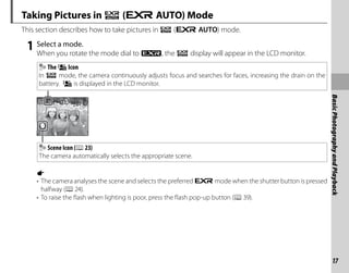 17
Basic
Photography
and
Playback
Taking Pictures in R (E AUTO) Mode
This section describes how to take pictures in R (E AUTO) mode.
1 Select a mode.
When you rotate the mode dial to O, the R display will appear in the LCD monitor.
The o Icon
In R mode, the camera continuously adjusts focus and searches for faces, increasing the drain on the
battery. o is displayed in the LCD monitor.
Scene Icon (P23)
The camera automatically selects the appropriate scene.
a
• The camera analyses the scene and selects the preferred E mode when the shutter button is pressed
halfway (P24).
• To raise the flash when lighting is poor, press the flash pop-up button (P39).
 