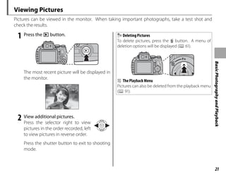 21
Basic
Photography
and
Playback
Viewing Pictures
Pictures can be viewed in the monitor. When taking important photographs, take a test shot and
check the results.
1 Press the a button.
The most recent picture will be displayed in
the monitor.
100-0001
100-0001
1/1000
1/1000 F4.
4.5
F4.5 2
2
-1
-1 3
3
2 View additional pictures.
Press the selector right to view
pictures in the order recorded, left
to view pictures in reverse order.
Press the shutter button to exit to shooting
mode.
Deleting Pictures
To delete pictures, press the b button. A menu of
deletion options will be displayed (P 61).
b The Playback Menu
Pictures can also be deleted from the playback menu
(P 91).
 