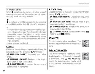 24
Shooting Mode
Advanced Anti Blur
When n is displayed, the camera will take a series of
exposures and combine them to form a single image,
reducing “noise” (mottling) and blur.
a
n is available when ON is selected in the shooting
menu (P88) and the flash (P39) is off or set to auto.
c
• Some time may be required to combine the expo-
sures into a single image. A single combined image
may not be created if the subject or camera moves
during shooting. Keep the camera steady during
shooting and do not move the camera until shoot-
ing is complete.
• Frame coverage is reduced.
TheEXRIcon
When the shutter button is pressed halfway, the
camera chooses the preferred E mode:
• S (RESOLUTION PRIORITY): Produces crisp, clear
shots.
• T (HIGH ISO & LOW NOISE): Reduces noise in pic-
tures taken at high sensitivities.
• U (D-RANGE PRIORITY): Increases the amount of
detail visible in highlights.
■
■ E
EPriority
Priority
Select this mode to manually choose from the fol-
lowing E modes:
• S (RESOLUTION PRIORITY): Choose for crisp, clear
shots.
• T (HIGH ISO & LOW NOISE): Reduce noise in pic-
tures taken at high sensitivities.
• U (D-RANGE PRIORITY): Increase the amount of
detail visible in highlights.
U DYNAMIC RANGE (P86) can be set to M
(1600%) and D (800%).
B
B AUTO
AUTO
Choose for crisp, clear snapshots. This
mode is recommended in most situa-
tions.
Adv.
Adv. ADVANCED
ADVANCED
This mode combines “point-and-shoot”
simplicity with sophisticated photograph-
ic techniques. The A Adv. MODE op-
tion in the shooting menu can be used
to choose from the following advanced
modes:
 