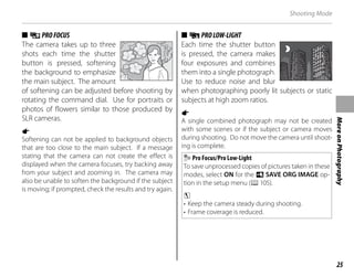 25
More
on
Photography
Shooting Mode
■
■ i
iPROFOCUS
PROFOCUS
The camera takes up to three
shots each time the shutter
button is pressed, softening
the background to emphasize
the main subject. The amount
of softening can be adjusted before shooting by
rotating the command dial. Use for portraits or
photos of flowers similar to those produced by
SLR cameras.
a
Softening can not be applied to background objects
that are too close to the main subject. If a message
stating that the camera can not create the effect is
displayed when the camera focuses, try backing away
from your subject and zooming in. The camera may
also be unable to soften the background if the subject
is moving; if prompted, check the results and try again.
■
■ j
jPROLOW-LIGHT
PROLOW-LIGHT
Each time the shutter button
is pressed, the camera makes
four exposures and combines
them into a single photograph.
Use to reduce noise and blur
when photographing poorly lit subjects or static
subjects at high zoom ratios.
a
A single combined photograph may not be created
with some scenes or if the subject or camera moves
during shooting. Do not move the camera until shoot-
ing is complete.
Pro Focus/Pro Low-Light
To save unprocessed copies of pictures taken in these
modes, select ON for the t SAVE ORG IMAGE op-
tion in the setup menu (P105).
c
• Keep the camera steady during shooting.
• Frame coverage is reduced.
 