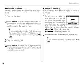 26
Shooting Mode
■
■ n
nMULTIPLEEXPOSURE
MULTIPLEEXPOSURE
Create a photograph that combines two expo-
sures.
1 Take the first shot.
2 Press MENU/OK. The first shot will be shown su-
perimposed on the view through the lens as a
guide to taking the second shot.
a
To return to Step 1 and retake the first shot, press
the selector left. To save the first shot and exit
without creating a multiple exposure, press DISP/
BACK.
3 Take the second shot.
4 Press MENU/OK to create the multiple exposure,
or press the selector left to return to Step 3 and
retake the second shot.
■
■ i
iI
INDIVID.SHUTTER3D
NDIVID.SHUTTER3D
Take two shots from different angles to create a
3D image.
1 To choose the order in
which the pictures are tak-
en, press the selector right
to display the current order
and then press the selector
left or right to choose from the options below.
G: Take the left shot first.
H: Take the right shot first.
2 Press the shutter button to take the first shot.
a
To exit without recording a picture, press DISP/
BACK.
TURN
 