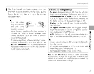 27
More
on
Photography
Shooting Mode
3 The first shot will be shown superimposed on
the view through the lens. Using it as a guide,
frame the second shot and press the shutter
release button.
a
• The 3D effect
may not be vis-
ible with some
subjects or under
some shooting conditions. For best results, the
distance the camera is moved between shots
should be about 1/30th to 1/50th of the dis-
tance to the subject.
• The camera will turn off automatically if no op-
erations performed for the time selected for
NAUTOPOWEROFF(P102).Thefirstshotwill
not be saved if the second shot is not taken be-
fore the camera turns off.
Viewing and Printing 3D Images
• The camera displays images in 2D. Press the selector
down to toggle between the first and second shots.
• Devices equipped for 3D display, such as the FINEPIX
REAL 3D V3 digital photo frame or FINEPIX REAL 3D
W3 digital camera, will display the images in 3D.
• 3D prints can be ordered from http://www.fujifilm.
com/3d/print/
• The supplied software displays 3D anaglyph images.
3D photos can also be viewed using other applica-
tions that support the MP format.
• 3D TVs that support the MP format can display im-
ages in 3D. See the manual for your TV for details.
c
• Images are not output in 3D when printed directly
from the camera.
• 3D images are displayed in 2D in slide shows and
when output on a conventional TV.
• 3D images can not be edited or retouched.
Note: The MP (Multi-Picture) format is a CIPA standard for
files containing multiple still images. Files in MP format are
referred to as “MP files” and have the extension “*.MPO”. The
camera uses this format for 3D images.
 