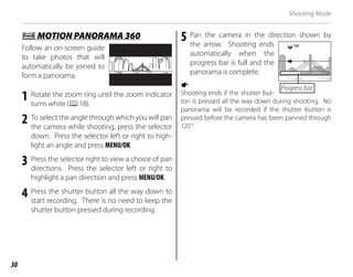 30
Shooting Mode
r
r MOTION PANORAMA 360
MOTION PANORAMA 360
Follow an on-screen guide
to take photos that will
automatically be joined to
form a panorama.
1 Rotate the zoom ring until the zoom indicator
turns white (P18).
2 To select the angle through which you will pan
the camera while shooting, press the selector
down. Press the selector left or right to high-
light an angle and press MENU/OK.
3 Press the selector right to view a choice of pan
directions. Press the selector left or right to
highlight a pan direction and press MENU/OK.
4 Press the shutter button all the way down to
start recording. There is no need to keep the
shutter button pressed during recording.
5 Pan the camera in the direction shown by
the arrow. Shooting ends
automatically when the
progress bar is full and the
panorama is complete.
a
Shooting ends if the shutter but-
ton is pressed all the way down during shooting. No
panorama will be recorded if the shutter button is
pressed before the camera has been panned through
120°.
120
Progress bar
 