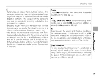 31
More
on
Photography
Shooting Mode
c
• Panoramas are created from multiple frames. The
camera may in some cases record a greater or lesser
angle than selected or be unable to stitch the frames
together perfectly. The last part of the panorama
may not be recorded if shooting ends before the
panorama is complete.
• Shooting may be interrupted if the camera is panned
too quickly or too slowly. Panning the camera in a
direction other than that shown cancels shooting.
• The desired results may not be achieved with mov-
ing subjects, subjects close to the camera, unvarying
subjects such as the sky or a field of grass, subjects
that are in constant motion, such as waves and wa-
terfalls, or subjects that undergo marked changes in
brightness. Panoramas may be blurred if the subject
is poorly lit.
z
Choose z for seamless 360 ° panoramas that can be
played back in a loop (P66).
a
The t SAVE ORG IMAGE option in the setup menu
can be used to record a v panorama in addition to
a seamless z panorama (P105).
c
Depending on the subject and shooting conditions,
the camera may produce distorted results or a v
panorama. The top and bottom of the area visible in
the shooting display are cropped out and white strips
may appear at the top and bottom of the display.
For Best Results
For best results, move the camera in a small circle at
a steady speed, keeping the camera horizontal and
being careful only to pan in the direction shown by
the guides. If the desired results are not achieved, try
panning at a different speed.
 