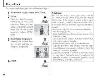 36
Focus Lock
To compose photographs with off-center subjects:
1 Position the subject in the focus frame.
2 Focus.
Press the shutter button
halfway to set focus and
exposure. Focus and ex-
posure will remain locked
while the shutter button
is pressed halfway (AF/AE
lock).
3 Recompose the picture.
Keeping the shutter but-
ton pressed halfway, re-
compose the picture.
4 Shoot.
Autofocus
Although the camera boasts a high-precision autofo-
cus system, it may be unable to focus on the subjects
listed below. If the camera is unable to focus using
autofocus, use focus lock to focus on another subject
at the same distance and then recompose the pho-
tograph.
• Very shiny subjects such as mirrors or car bodies.
• Fast-moving subjects.
• Subjects photographed through a window or other
reflective object.
• Dark subjects and subjects that absorb rather than
reflect light, such as hair or fur.
• Insubstantial subjects, such as smoke or flame.
• Subjects that show little contrast with the back-
ground (for example, subjects in clothing that is the
same color as the background).
• Subjects positioned in front of or behind a high-
contrast object that is also in the focus frame (for
example, a subject photographed against a back-
drop of highly contrasting elements).
 