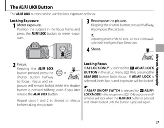 37
More
on
Photography
The AE/AF LOCK Button
The AE/AF LOCK button can be used to lock exposure or focus.
Locking Exposure
Locking Exposure
1 Meter exposure.
Position the subject in the focus frame and
press the AE/AF LOCK button to meter expo-
sure.
2 Focus.
Keeping the AE/AF LOCK
button pressed, press the
shutter button halfway
to focus. Focus and ex-
posure will remain locked while the shutter
button is pressed halfway, even if you later
release the AE/AF LOCK button.
Repeat steps 1 and 2 as desired to refocus
before taking the picture.
3 Recompose the picture.
Keeping the shutter button pressed halfway,
recompose the picture.
c
Adjusting zoom ends AE lock. AE lock is not avail-
able with Intelligent Face Detection.
4 Shoot.
Locking Focus
Locking Focus
If AF LOCK ONLY is selected for v AE/AF-LOCK
BUTTON in the setup menu (P104), pressing the
AE/AF LOCK button locks focus. If AE/AF LOCK is
selected, both focus and exposure will be locked.
a
If AE&AF ON/OFF SWITCH is selected for k AE/AF-
LOCKMODEinthesetupmenu(P104),exposureand/
or focus will lock when the AE/AFLOCK button is pressed
and remain locked until the button is pressed again.
+
 
