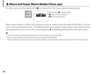 38
F Macro and Super Macro Modes (Close-ups)
For close-ups, press the selector left (F) to choose from the macro options shown below.
OFF
OFF
Choose from F (macro mode),
G (super macro mode), or
OFF (macro mode off)
When macro mode is in effect, the camera focuses on subjects near the center of the frame. Use the
zoom ring to compose pictures. The following restrictions apply in super macro mode: the lens must
be zoomed all the way out (at other zoom positions, o is displayed) and the flash can not be used.
a
• Use of a tripod is recommended to prevent blur caused by camera shake.
• Flash compensation may be required when using the flash (P89).
• Using the flash at close range may cast a lens shadow. Zoom a little or have more distance from the subject.
 