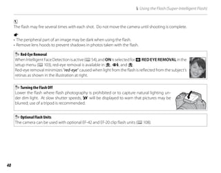 40
N Using the Flash (Super-Intelligent Flash)
c
The flash may fire several times with each shot. Do not move the camera until shooting is complete.
a
• The peripheral part of an image may be dark when using the flash.
• Remove lens hoods to prevent shadows in photos taken with the flash.
Red-Eye Removal
WhenIntelligentFaceDetectionisactive(P54),andONisselectedforB REDEYEREMOVALinthe
setup menu (P103), red-eye removal is available in K, L, and M.
Red-eye removal minimizes “red-eye” caused when light from the flash is reflected from the subject’s
retinas as shown in the illustration at right.
Turning the Flash Off
Lower the flash where flash photography is prohibited or to capture natural lighting un-
der dim light. At slow shutter speeds, k will be displayed to warn that pictures may be
blurred; use of a tripod is recommended.
Optional Flash Units
The camera can be used with optional EF-42 and EF-20 clip flash units (P108).
 