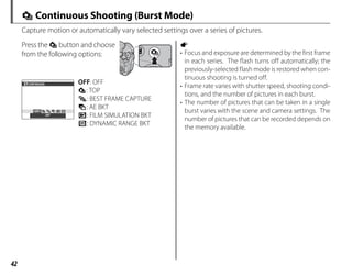 42
I Continuous Shooting (Burst Mode)
Capture motion or automatically vary selected settings over a series of pictures.
Press the I button and choose
from the following options:
OFF
OFF
CONTINUOUS OFF: OFF
I: TOP
P: BEST FRAME CAPTURE
O: AE BKT
X: FILM SIMULATION BKT
Y: DYNAMIC RANGE BKT
a
• Focus and exposure are determined by the first frame
in each series. The flash turns off automatically; the
previously-selected flash mode is restored when con-
tinuous shooting is turned off.
• Frame rate varies with shutter speed, shooting condi-
tions, and the number of pictures in each burst.
• The number of pictures that can be taken in a single
burst varies with the scene and camera settings. The
number of pictures that can be recorded depends on
the memory available.
 