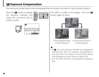 46
d Exposure Compensation
Use exposure compensation when photographing very bright, very dark, or high-contrast subjects.
Press the d button to display
the exposure indicator and
rotate the command dial to
choose a value.
F4.5
F4.5
250
250
P
Exposure indicator
The effect is visible in the display. Press the d
button again to select.
Choose negative values
to reduce exposure
Choose positive values to
increase exposure
1
• A d icon and exposure indicator are displayed at
settings other than ±0. Exposure compensation is
not reset when the camera is turned off; to restore
normal exposure control, choose a value of ±0.
• Turn the flash off when using exposure compensa-
tion.
 