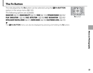 53
More
on
Photography
The Fn Button
The role played by the Fn button can be selected using the FFn BUTTON
option in the setup menu (P102).
The following options are available:
IMAGESIZE(P85)/IMAGEQUALITY(P85)/RAW(P104)/DYNAMICRANGE(P86)/
FILM SIMULATION (P86)/FACE DETECTION (P88)/FACE RECOGNITION (P88)/
INTELLIGENTDIGITALZOOM (P87)/MOVIEMODE (P88)/ELECTRONICLEVEL (P90)
Fn button
a
The FFn BUTTON menu can also be displayed by pressing and holding the Fn button.
 