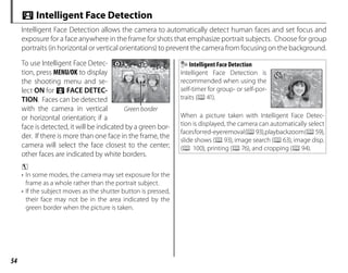 54
To use Intelligent Face Detec-
tion, press MENU/OK to display
the shooting menu and se-
lect ON for b FACE DETEC-
TION. Faces can be detected
with the camera in vertical
or horizontal orientation; if a
face is detected, it will be indicated by a green bor-
der. If there is more than one face in the frame, the
camera will select the face closest to the center;
other faces are indicated by white borders.
c
• In some modes, the camera may set exposure for the
frame as a whole rather than the portrait subject.
• If the subject moves as the shutter button is pressed,
their face may not be in the area indicated by the
green border when the picture is taken.
Intelligent Face Detection
Intelligent Face Detection is
recommended when using the
self-timer for group- or self-por-
traits (P41).
777
When a picture taken with Intelligent Face Detec-
tion is displayed, the camera can automatically select
facesforred-eyeremoval(P93),playbackzoom(P59),
slide shows (P93), image search (P63), image disp.
(P 100), printing (P76), and cropping (P94).
b Intelligent Face Detection
Intelligent Face Detection allows the camera to automatically detect human faces and set focus and
exposure for a face anywhere in the frame for shots that emphasize portrait subjects. Choose for group
portraits (in horizontal or vertical orientations) to prevent the camera from focusing on the background.
Green border
 