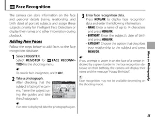 55
More
on
Photography
n Face Recognition
The camera can store information on the face
and personal details (name, relationship, and
birth date) of portrait subjects and assign these
subjects priority for Intelligent Face Detection or
display their names and other information during
playback.
Adding New Faces
Adding New Faces
Follow the steps below to add faces to the face
recognition database.
1 Select REGISTER.
Select REGISTER for n FACE RECOGNI-
TION in the shooting menu.
a
To disable face recognition, select OFF.
2 Take a photograph.
After checking that the
subject is facing the cam-
era, frame the subject us-
ing the guides and take
the photograph.
a
If an error is displayed, take the photograph again.
3 Enter face recognition data.
Press MENU/OK to display face recognition
data and enter the following information:
• NAME: Enter a name of up to 14 characters
and press MENU/OK.
• BIRTHDAY: Enter the subject’s date of birth
and press MENU/OK.
• CATEGORY: Choose the option that describes
your relationship to the subject and press
MENU/OK.
a
If you attempt to zoom in on the face of a person in-
dicated by a green border in the face recognition da-
tabase on their birthday, the camera will display their
name and the message “Happy Birthday!”.
c
Face recognition may not be available depending on
the shooting mode.
CANCEL
REGISTER FACE
CAPTURE THE FACE
ALONG WITH THE GUIDLINE
 