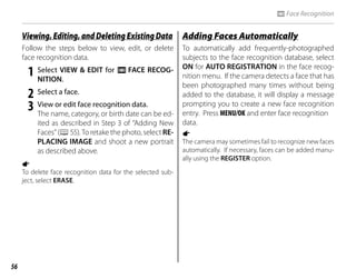 56
n Face Recognition
Viewing, Editing, and Deleting Existing Data
Viewing, Editing, and Deleting Existing Data
Follow the steps below to view, edit, or delete
face recognition data.
1 Select VIEW & EDIT for n FACE RECOG-
NITION.
2 Select a face.
3 View or edit face recognition data.
The name, category, or birth date can be ed-
ited as described in Step 3 of “Adding New
Faces” (P55). To retake the photo, select RE-
PLACING IMAGE and shoot a new portrait
as described above.
a
To delete face recognition data for the selected sub-
ject, select ERASE.
Adding Faces Automatically
Adding Faces Automatically
To automatically add frequently-photographed
subjects to the face recognition database, select
ON for AUTO REGISTRATION in the face recog-
nition menu. If the camera detects a face that has
been photographed many times without being
added to the database, it will display a message
prompting you to create a new face recognition
entry. Press MENU/OK and enter face recognition
data.
1
The camera may sometimes fail to recognize new faces
automatically. If necessary, faces can be added manu-
ally using the REGISTER option.
 