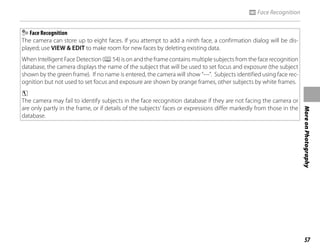 57
More
on
Photography
n Face Recognition
Face Recognition
The camera can store up to eight faces. If you attempt to add a ninth face, a confirmation dialog will be dis-
played; use VIEW & EDIT to make room for new faces by deleting existing data.
When Intelligent Face Detection (P54) is on and the frame contains multiple subjects from the face recognition
database, the camera displays the name of the subject that will be used to set focus and exposure (the subject
shown by the green frame). If no name is entered, the camera will show “---”. Subjects identified using face rec-
ognition but not used to set focus and exposure are shown by orange frames, other subjects by white frames.
c
The camera may fail to identify subjects in the face recognition database if they are not facing the camera or
are only partly in the frame, or if details of the subjects’ faces or expressions differ markedly from those in the
database.
 