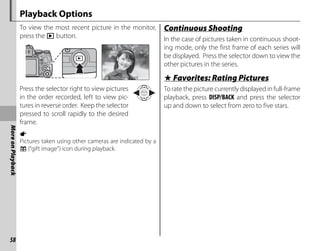 58
More
on
Playback
Playback Options
To view the most recent picture in the monitor,
press the a button.
100-0001
100-0001
1/1000
1/1000 F4.
4.5
F4.5 2
2
-1
-1 3
3
Press the selector right to view pictures
in the order recorded, left to view pic-
tures in reverse order. Keep the selector
pressed to scroll rapidly to the desired
frame.
a
Pictures taken using other cameras are indicated by a
m (“gift image”) icon during playback.
Continuous Shooting
Continuous Shooting
In the case of pictures taken in continuous shoot-
ing mode, only the first frame of each series will
be displayed. Press the selector down to view the
other pictures in the series.
I
I Favorites: Rating Pictures
Favorites: Rating Pictures
To rate the picture currently displayed in full-frame
playback, press DISP/BACK and press the selector
up and down to select from zero to five stars.
 