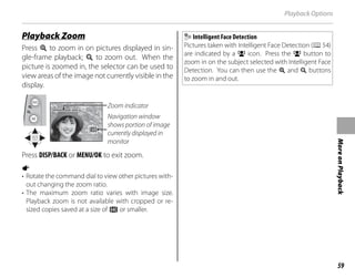 59
More
on
Playback
Playback Options
Playback Zoom
Playback Zoom
Press k to zoom in on pictures displayed in sin-
gle-frame playback; n to zoom out. When the
picture is zoomed in, the selector can be used to
view areas of the image not currently visible in the
display.
Navigation window
shows portion of image
currently displayed in
monitor
Zoom indicator
Press DISP/BACK or MENU/OK to exit zoom.
a
• Rotate the command dial to view other pictures with-
out changing the zoom ratio.
• The maximum zoom ratio varies with image size.
Playback zoom is not available with cropped or re-
sized copies saved at a size of a or smaller.
Intelligent Face Detection
Pictures taken with Intelligent Face Detection (P54)
are indicated by a g icon. Press the g button to
zoom in on the subject selected with Intelligent Face
Detection. You can then use the k and n buttons
to zoom in and out.
 