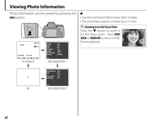 62
Viewing Photo Information
Photo information can be viewed by pressing the
info button.
100-0001
100-0001
12/31/2050
12/31/2050
1/1000 F4.5
10:00 AM
10:00 AM
2
-1 3
3:2
3:2F
F
200
D-RANGE
COLOR
TONE
METERING
: 200
: STD
: STD
: STD
: PROVIA
: AUTO
: PATTERN
SHARPNESS
WHITE BALANCE
FILM SIM.
PLAYBACK INFORMATION 1
EXPOSURE MODE
LENS
: AUTO
: 4mm
: F3.0
: 4mm
: OFF
FOCAL LENGTH
FLASH MODE
AF INFORMATION 2
a
• Use the command dial to view other images.
• The active focus point is shown by a“+”icon.
Zooming in on the Focus Point
Press the f button to zoom in
on the focus point. Press DISP/
BACK or MENU/OK to return to full-
frame playback.
 