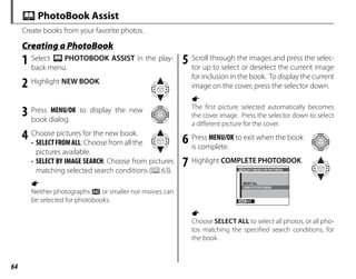 64
Create books from your favorite photos.
Creating a PhotoBook
Creating a PhotoBook
X PhotoBook Assist
1 Select X PHOTOBOOK ASSIST in the play-
back menu.
2 Highlight NEW BOOK.
3 Press MENU/OK to display the new
book dialog.
4 Choose pictures for the new book.
• SELECTFROMALL: Choose from all the
pictures available.
• SELECT BY IMAGE SEARCH: Choose from pictures
matching selected search conditions (P63).
a
Neither photographs a or smaller nor movies can
be selected for photobooks.
5 Scroll through the images and press the selec-
tor up to select or deselect the current image
for inclusion in the book. To display the current
image on the cover, press the selector down.
a
The first picture selected automatically becomes
the cover image. Press the selector down to select
a different picture for the cover.
6 Press MENU/OK to exit when the book
is complete.
7 Highlight COMPLETE PHOTOBOOK.
EXIT
SELECT IMAGES FOR PHOTOBOOK
SELECT ALL
COMPLETE PHOTOBOOK
a
Choose SELECT ALL to select all photos, or all pho-
tos matching the specified search conditions, for
the book.
 