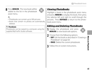 65
More
on
Playback
k PhotoBook Assist
8 Press MENU/OK. The new book will be
added to the list in the photobook
assist menu.
c
• Photobooks can contain up to 300 pictures.
• Books that contain no photos are automatically
deleted.
PhotoBooks
Photobooks can be copied to a computer using the
supplied MyFinePix Studio software.
Viewing PhotoBooks
Viewing PhotoBooks
Highlight a book in the photobook assist menu
and press MENU/OK to display the book, then press
the selector left and right to scroll through the
pictures. Press DISP/BACK to return to the photo-
book assist menu.
Editing and Deleting PhotoBooks
Editing and Deleting PhotoBooks
1 Display the photobook and press
MENU/OK to view book edit options.
2 Choose from the following options:
• EDIT: Edit the book as described in “Creating a
PhotoBook” on page 64.
• ERASE: Delete the current photobook.
3 Follow the on-screen instructions.
 