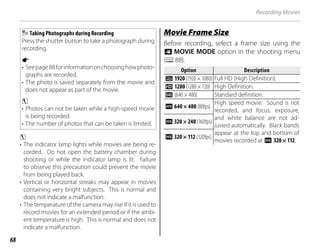 68
Taking Photographs during Recording
Press the shutter button to take a photograph during
recording.
a
• Seepage88forinformationonchoosinghowphoto-
graphs are recorded.
• The photo is saved separately from the movie and
does not appear as part of the movie.
c
• Photos can not be taken while a high-speed movie
is being recorded.
• The number of photos that can be taken is limited.
c
• The indicator lamp lights while movies are being re-
corded. Do not open the battery chamber during
shooting or while the indicator lamp is lit. Failure
to observe this precaution could prevent the movie
from being played back.
• Vertical or horizontal streaks may appear in movies
containing very bright subjects. This is normal and
does not indicate a malfunction.
• The temperature of the camera may rise if it is used to
record movies for an extended period or if the ambi-
ent temperature is high. This is normal and does not
indicate a malfunction.
Movie Frame Size
Movie Frame Size
Before recording, select a frame size using the
W MOVIE MODE option in the shooting menu
(P88).
Option
Option Description
Description
i 1920 (1920 × 1080) Full HD (High Definition).
h 1280 (1280 × 720) High Definition.
f (640 × 480) Standard definition.
Y 640 × 480 (80fps)
High speed movie. Sound is not
recorded, and focus, exposure,
and white balance are not ad-
justed automatically. Black bands
appear at the top and bottom of
movies recorded at Y 320 × 112.
Y 320 × 240 (160fps)
Y 320 × 112 (320fps)
Recording Movies
 