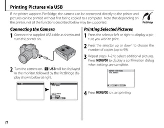 72
Printing Pictures via USB
If the printer supports PictBridge, the camera can be connected directly to the printer and
pictures can be printed without first being copied to a computer. Note that depending on
the printer, not all the functions described below may be supported.
Connecting the Camera
Connecting the Camera
1 Connect the supplied USB cable as shown and
turn the printer on.
2 Turn the camera on. t USB will be displayed
in the monitor, followed by the PictBridge dis-
play shown below at right.
USB
00
OK
FRAME
TOTAL: 00000
SHEETS
PICTBRIDGE
SET
Printing Selected Pictures
Printing Selected Pictures
1 Press the selector left or right to display a pic-
ture you wish to print.
2 Press the selector up or down to choose the
number of copies (up to 99).
3 Repeat steps 1–2 to select additional pictures.
Press MENU/OK to display a confirmation dialog
when settings are complete.
PRINT THESE FRAMES
TOTAL: 9 SHEETS
YES CANCEL
4 Press MENU/OK to start printing.
 