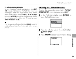 73
Connections
Printing Pictures via USB
b Printing the Date of Recording
To print the date of recording on pictures, press DISP/
BACK in steps 1–2 to display the PictBridge menu (see
“Printing the DPOF Print Order,” below). Press the se-
lector up or down to highlight PRINT WITH DATE s
and press MENU/OK to return to the PictBridge display
(to print pictures without the date of recording, select
PRINT WITHOUT DATE).
a
If no pictures are selected when the MENU/OK button is
pressed, the camera will print one copy of the current
picture.
Printing the DPOF Print Order
Printing the DPOF Print Order
To print the print order created with K PRINT
ORDER (DPOF) in the playback menu (P97):
1 In the PictBridge display, press DISP/BACK to
open the PictBridge menu.
PICTBRIDGE
PRINT DPOF
PRINT WITH DATE
PRINT WITHOUT DATE
2 Press the selector up or down to highlight
u PRINT DPOF.
3 Press MENU/OK to display a confirmation dialog.
PRINT DPOF OK?
TOTAL: 9 SHEETS
YES CANCEL
 