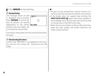 74
Printing Pictures via USB
4 Press MENU/OK to start printing.
During Printing
The message shown at right
is displayed during printing.
Press DISP/BACK to cancel be-
fore all pictures are printed
(depending on the printer,
printing may end before the
current picture has printed).
If printing is interrupted, turn the camera off and then
on again.
PRINTING
CANCEL
Disconnecting the Camera
Confirm that “PRINTING” is not displayed in the moni-
tor and turn the camera off. Disconnect the USB
cable.
a
• Pictures can be printed from internal memory or a
memory card that has been formatted in the camera.
• If the printer does not support date printing, the
PRINT WITH DATE s option will not be available in
the PictBridge menu and the date will not be printed
on the pictures in the DPOF print order.
• When pictures are printed via direct USB connection,
page size, print quality, and border selections are
made using the printer.
 