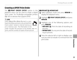 75
Connections
Printing Pictures via USB
The K PRINT ORDER (DPOF) option in the
playback menu can be used to create a digital
“print order” for PictBridge-compatible printers
(P107) or devices that support DPOF.
DPOF
DPOF (Digital Print Order Format) is a stan-
dard that allows pictures to be printed from
“print orders” stored in internal memory or
on a memory card. The information in the
order includes the pictures to be printed, date im-
print, and the number of copies of each picture.
■
■ WITHDATE
WITHDATEs/WITHOUTDATE
/WITHOUTDATE
1 Select playback mode and press MENU/OK to
display the playback menu.
2 Highlight K PRINT ORDER (DPOF) and press
MENU/OK.
3 Highlight one of the following options and
press MENU/OK:
• WITH DATE s: Print the date of recording on
pictures.
• WITHOUTDATE: Do not print the date of record-
ing on pictures.
4 Press the selector left or right to display a pic-
ture you wish to include in or remove from the
print order.
Creating a DPOF Print Order
Creating a DPOF Print Order
 