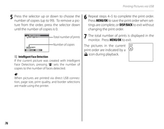 76
Printing Pictures via USB
5 Press the selector up or down to choose the
number of copies (up to 99). To remove a pic-
ture from the order, press the selector down
until the number of copies is 0.
Total number of prints
Number of copies
SHEETS
DPOF: 00001
01
PRINT ORDER (DPOF)
SET
FRAME
b Intelligent Face Detection
If the current picture was created with Intelligent
Face Detection, pressing g sets the number of
copies to the number of faces detected.
a
When pictures are printed via direct USB connec-
tion, page size, print quality, and border selections
are made using the printer.
6 Repeat steps 4–5 to complete the print order.
Press MENU/OK to save the print order when set-
tings are complete, or DISP/BACK to exit without
changing the print order.
7 The total number of prints is displayed in the
monitor. Press MENU/OK to exit.
The pictures in the current
print order are indicated by a
u icon during playback.
 