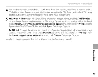 81
Connections
Viewing Pictures on a Computer
4 Remove the installer CD from the CD-ROM drive. Note that you may be unable to remove the CD
if Safari is running; if necessary, quit Safari before removing the CD. Store the installer CD in a dry
location out of direct sunlight in case you need to re-install the software.
5 MacOSX10.5orearlier: Open the “Applications” folder, start Image Capture, and select Preferences…
from the Image Capture application menu. The Image Capture preferences dialog will be displayed;
choose Other… in the When a camera is connected, open menu, then select FPVBridge in the
“Applications/FinePixViewer” folder and click Open. Quit Image Capture.
Mac OS X 10.6: Connect the camera and turn it on. Open the “Applications” folder and start Image
Capture. The camera will be listed under DEVICES; select the camera and choose FPVBridge from
the Connecting this camera opens menu and click Choose. Quit Image Capture.
Installation is now complete. Proceed to “Connecting the Camera” on page 82.
 