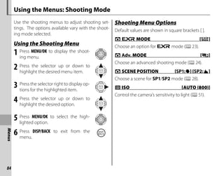 84
Menus
Using the Menus: Shooting Mode
Use the shooting menus to adjust shooting set-
tings. The options available vary with the shoot-
ing mode selected.
Using the Shooting Menu
Using the Shooting Menu
1 Press MENU/OK to display the shoot-
ing menu.
2 Press the selector up or down to
highlight the desired menu item.
3 Press the selector right to display op-
tions for the highlighted item.
4 Press the selector up or down to
highlight the desired option.
5 Press MENU/OK to select the high-
lighted option.
6 Press DISP/BACK to exit from the
menu.
Shooting Menu Options
Shooting Menu Options
Default values are shown in square brackets [ ].
A
A E
E MODE [
MODE [R
R]
]
Choose an option for E mode (P23).
A
A Adv.
Adv. MODE [
MODE [i
i]
]
Choose an advanced shooting mode (P24).
A
A SCENE POSITION
SCENE POSITION [
[SP1:
SP1:L
L] [
] [SP2:
SP2:M
M]
]
Choose a scene for SP1/SP2 mode (P28).
N
N ISO [AUTO (800)]
ISO [AUTO (800)]
Control the camera’s sensitivity to light (P51).
 
