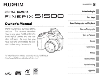 Before You Begin
First Steps
Basic Photography and Playback
More on Photography
More on Playback
Movies
Connections
Menus
Technical Notes
Troubleshooting
Appendix
For information on related products, visit our website at
http://www.fujifilm.com/products/index.html
Owner’s Manual
Thank you for your purchase of this
product. This manual describes
how to use your FUJIFILM FinePix
S1500 digital camera and the sup-
plied software. Be sure that you
have read and understood its con-
tents before using the camera.
BL00826-201 E
 