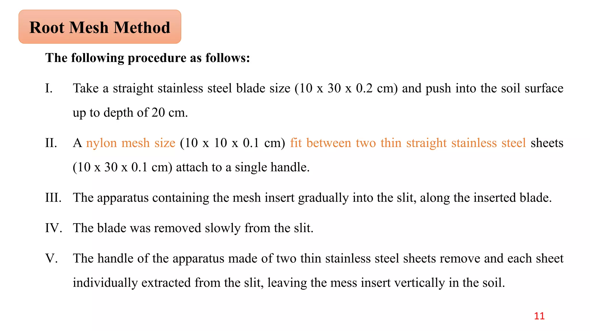 The following procedure as follows:
I. Take a straight stainless steel blade size (10 x 30 x 0.2 cm) and push into the soil surface
up to depth of 20 cm.
II. A nylon mesh size (10 x 10 x 0.1 cm) fit between two thin straight stainless steel sheets
(10 x 30 x 0.1 cm) attach to a single handle.
III. The apparatus containing the mesh insert gradually into the slit, along the inserted blade.
IV. The blade was removed slowly from the slit.
V. The handle of the apparatus made of two thin stainless steel sheets remove and each sheet
individually extracted from the slit, leaving the mess insert vertically in the soil.
Root Mesh Method
11
 