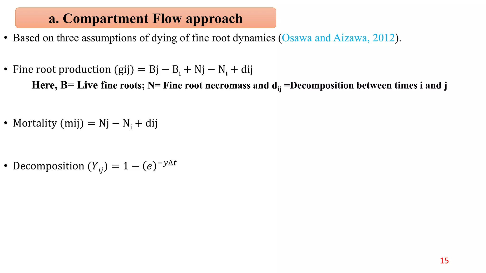 • Based on three assumptions of dying of fine root dynamics (Osawa and Aizawa, 2012).
• Fine root production (gij) = Bj − Bi + Nj − Ni + dij
Here, B= Live fine roots; N= Fine root necromass and dij =Decomposition between times i and j
• Mortality (mij) = Nj − Ni + dij
• Decomposition (𝑌𝑖𝑗) = 1 − )( 𝑒 −𝑦∆𝑡
a. Compartment Flow approach
15
 