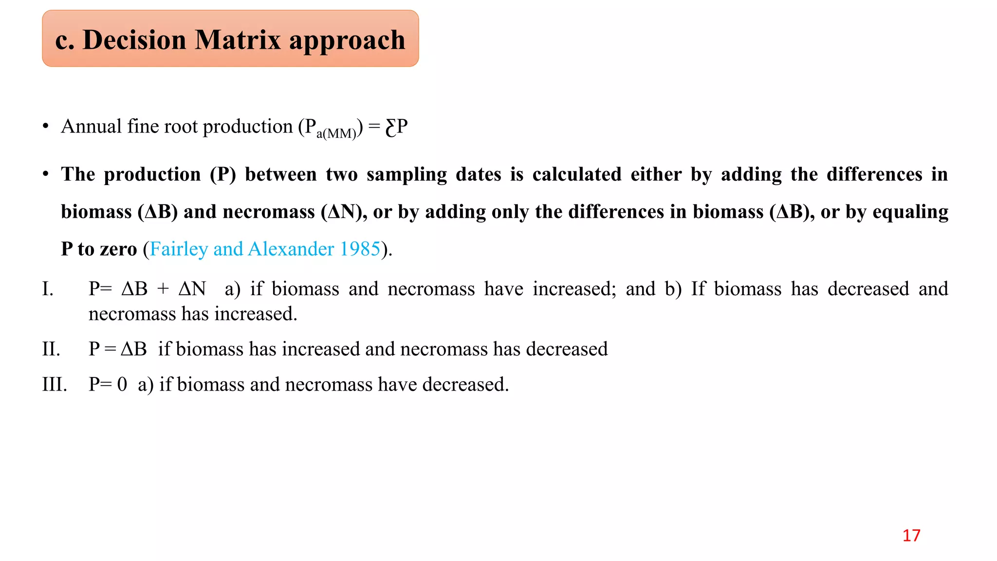 • Annual fine root production (Pa(MM)) = ƸP
• The production (P) between two sampling dates is calculated either by adding the differences in
biomass (ΔB) and necromass (ΔN), or by adding only the differences in biomass (ΔB), or by equaling
P to zero (Fairley and Alexander 1985).
I. P= ΔB + ΔN a) if biomass and necromass have increased; and b) If biomass has decreased and
necromass has increased.
II. P = ΔB if biomass has increased and necromass has decreased
III. P= 0 a) if biomass and necromass have decreased.
c. Decision Matrix approach
17
 