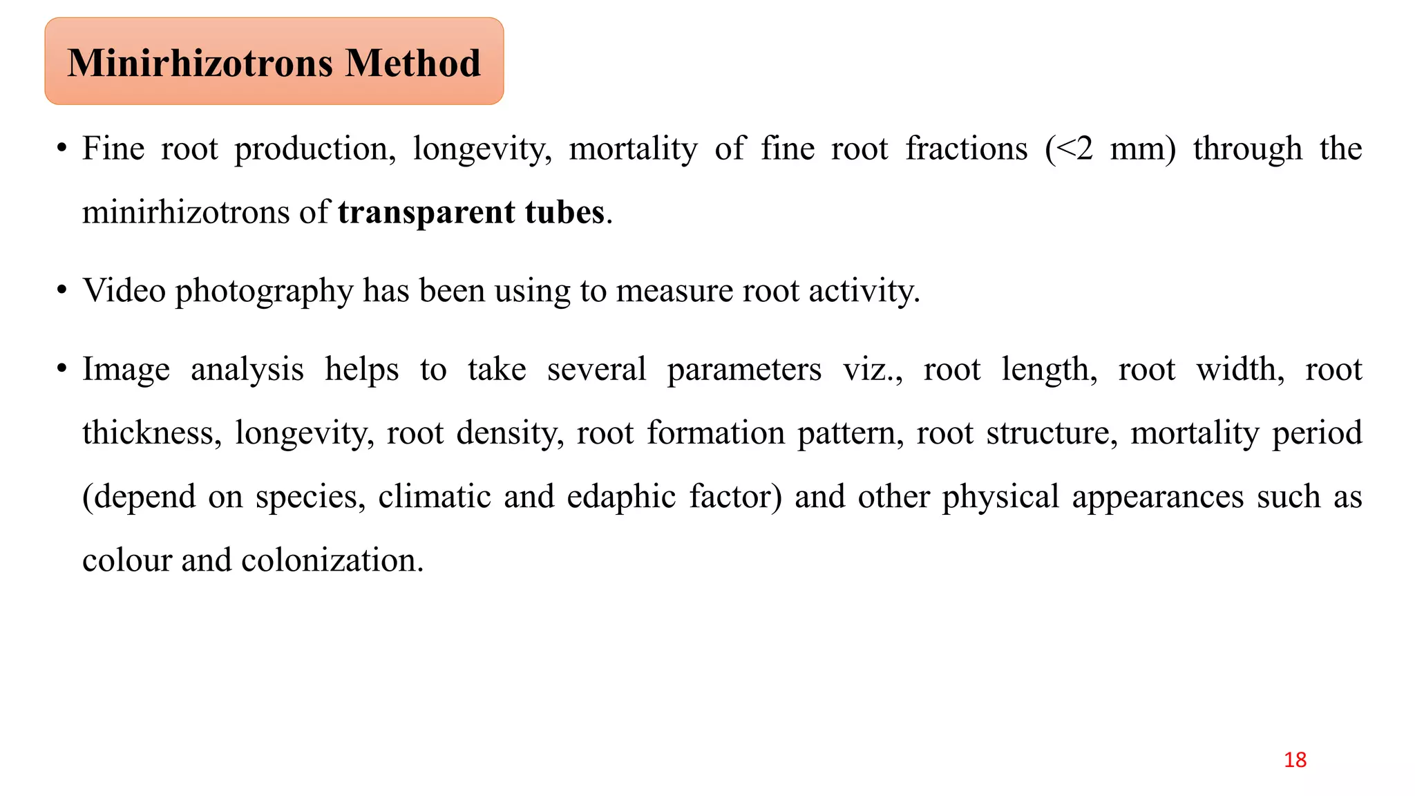 • Fine root production, longevity, mortality of fine root fractions (<2 mm) through the
minirhizotrons of transparent tubes.
• Video photography has been using to measure root activity.
• Image analysis helps to take several parameters viz., root length, root width, root
thickness, longevity, root density, root formation pattern, root structure, mortality period
(depend on species, climatic and edaphic factor) and other physical appearances such as
colour and colonization.
Minirhizotrons Method
18
 