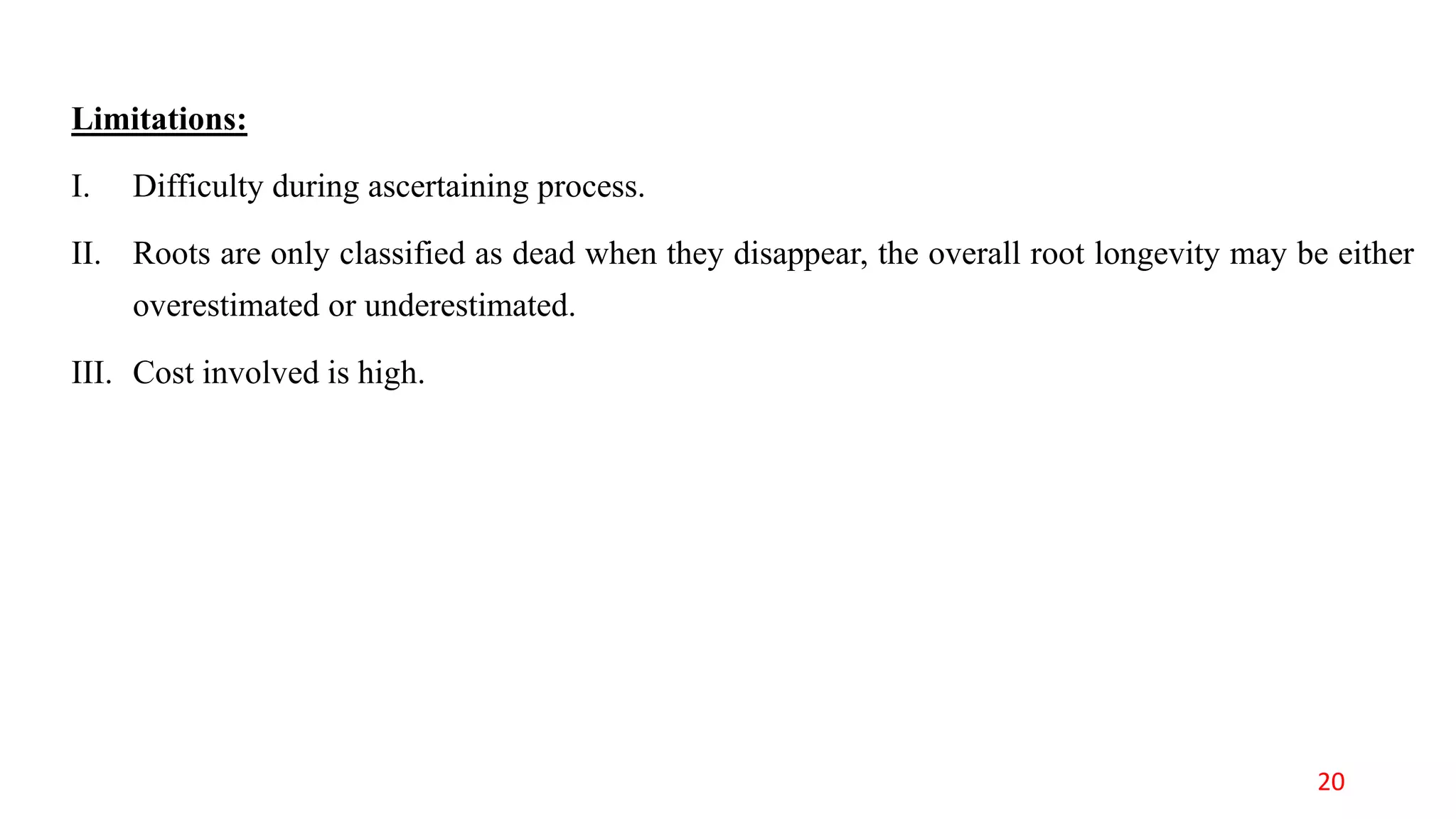 Limitations:
I. Difficulty during ascertaining process.
II. Roots are only classified as dead when they disappear, the overall root longevity may be either
overestimated or underestimated.
III. Cost involved is high.
20
 
