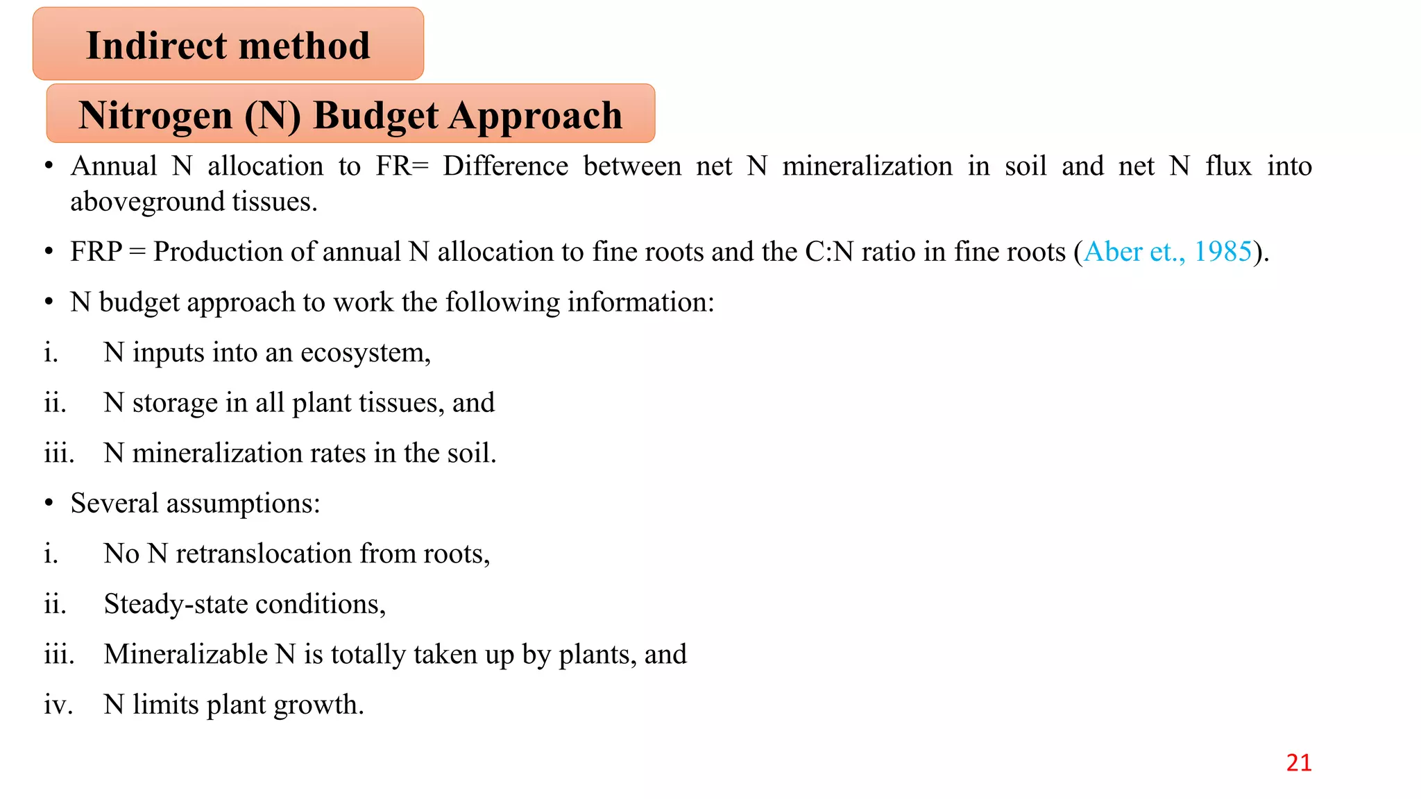 • Annual N allocation to FR= Difference between net N mineralization in soil and net N flux into
aboveground tissues.
• FRP = Production of annual N allocation to fine roots and the C:N ratio in fine roots (Aber et., 1985).
• N budget approach to work the following information:
i. N inputs into an ecosystem,
ii. N storage in all plant tissues, and
iii. N mineralization rates in the soil.
• Several assumptions:
i. No N retranslocation from roots,
ii. Steady-state conditions,
iii. Mineralizable N is totally taken up by plants, and
iv. N limits plant growth.
Nitrogen (N) Budget Approach
Indirect method
21
 