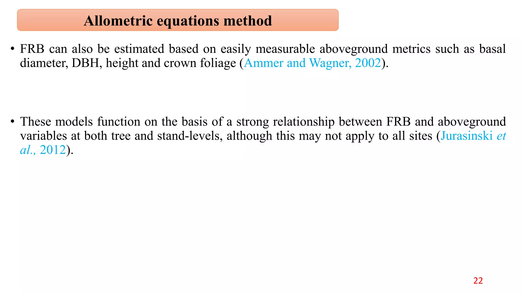 • FRB can also be estimated based on easily measurable aboveground metrics such as basal
diameter, DBH, height and crown foliage (Ammer and Wagner, 2002).
• These models function on the basis of a strong relationship between FRB and aboveground
variables at both tree and stand-levels, although this may not apply to all sites (Jurasinski et
al., 2012).
Allometric equations method
22
 