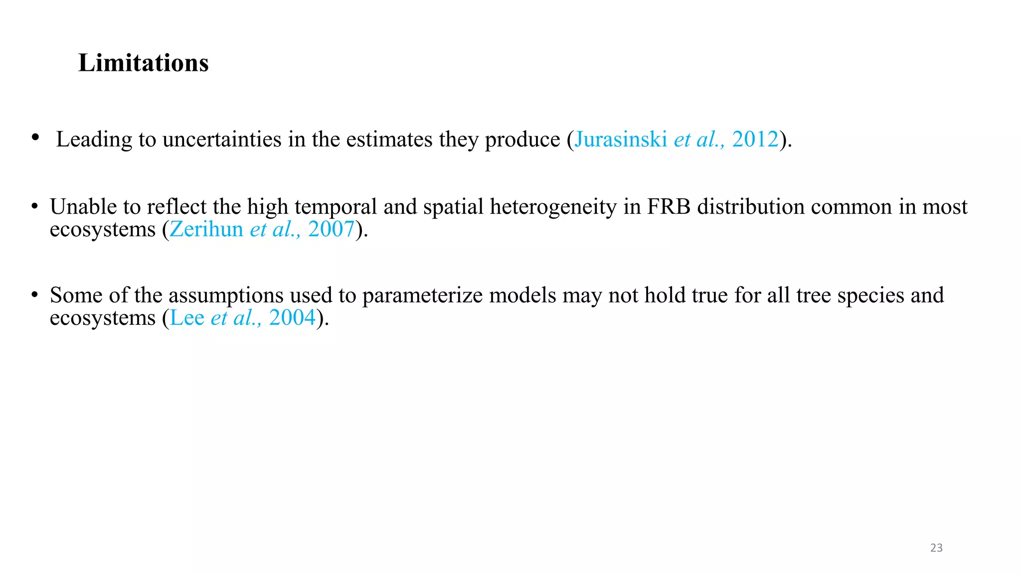 Limitations
• Leading to uncertainties in the estimates they produce (Jurasinski et al., 2012).
• Unable to reflect the high temporal and spatial heterogeneity in FRB distribution common in most
ecosystems (Zerihun et al., 2007).
• Some of the assumptions used to parameterize models may not hold true for all tree species and
ecosystems (Lee et al., 2004).
23
 