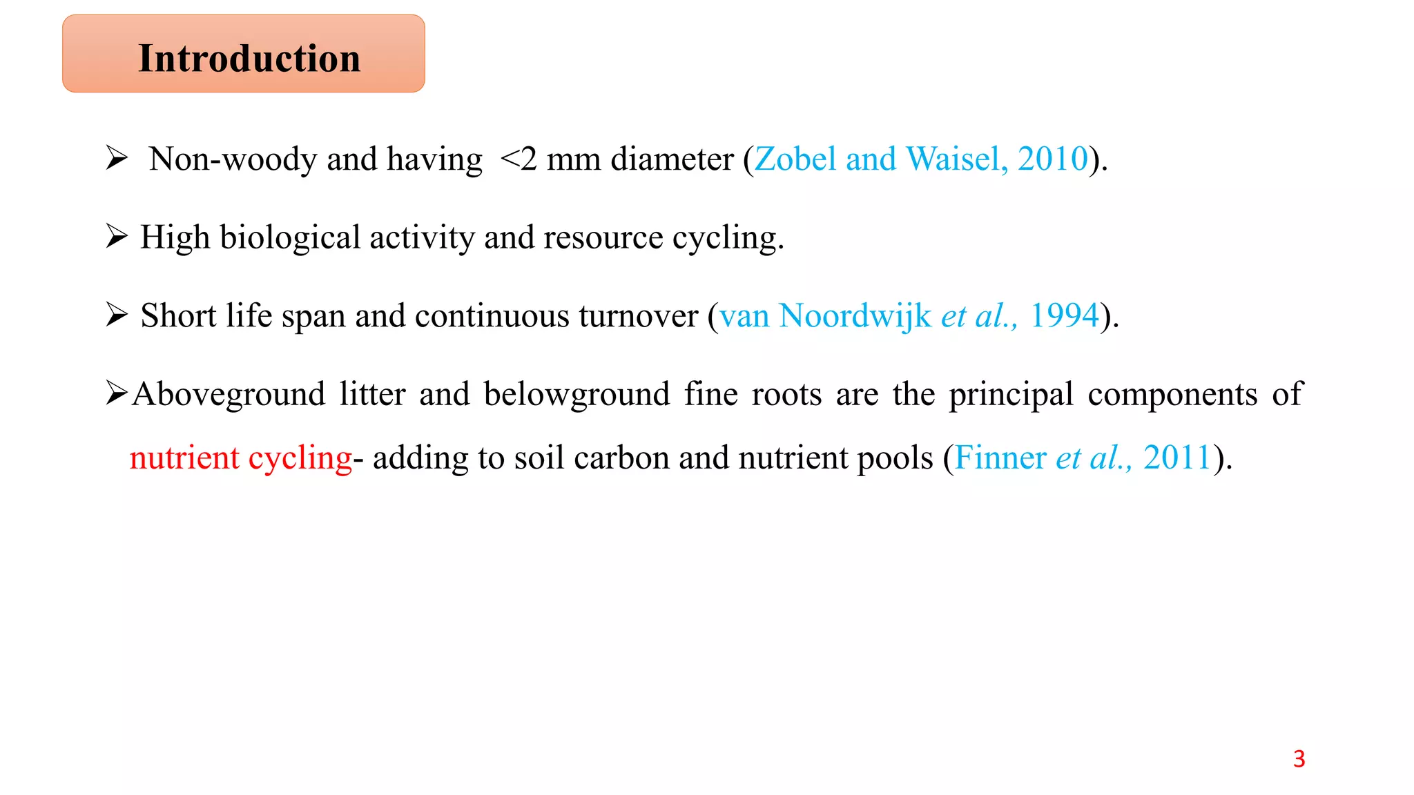 Non-woody and having <2 mm diameter (Zobel and Waisel, 2010).
 High biological activity and resource cycling.
 Short life span and continuous turnover (van Noordwijk et al., 1994).
Aboveground litter and belowground fine roots are the principal components of
nutrient cycling- adding to soil carbon and nutrient pools (Finner et al., 2011).
Introduction
3
 