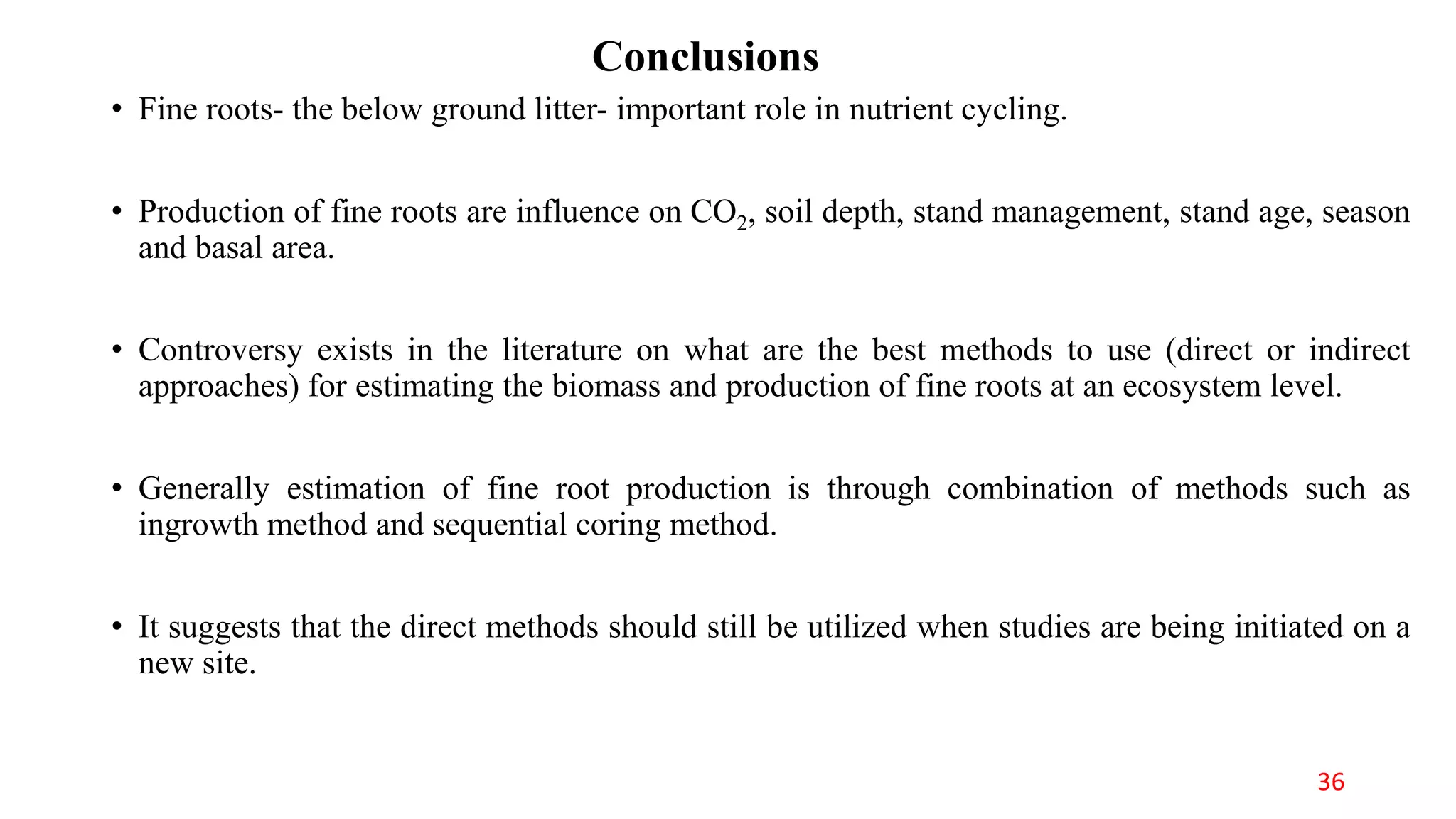 Conclusions
• Fine roots- the below ground litter- important role in nutrient cycling.
• Production of fine roots are influence on CO2, soil depth, stand management, stand age, season
and basal area.
• Controversy exists in the literature on what are the best methods to use (direct or indirect
approaches) for estimating the biomass and production of fine roots at an ecosystem level.
• Generally estimation of fine root production is through combination of methods such as
ingrowth method and sequential coring method.
• It suggests that the direct methods should still be utilized when studies are being initiated on a
new site.
36
 