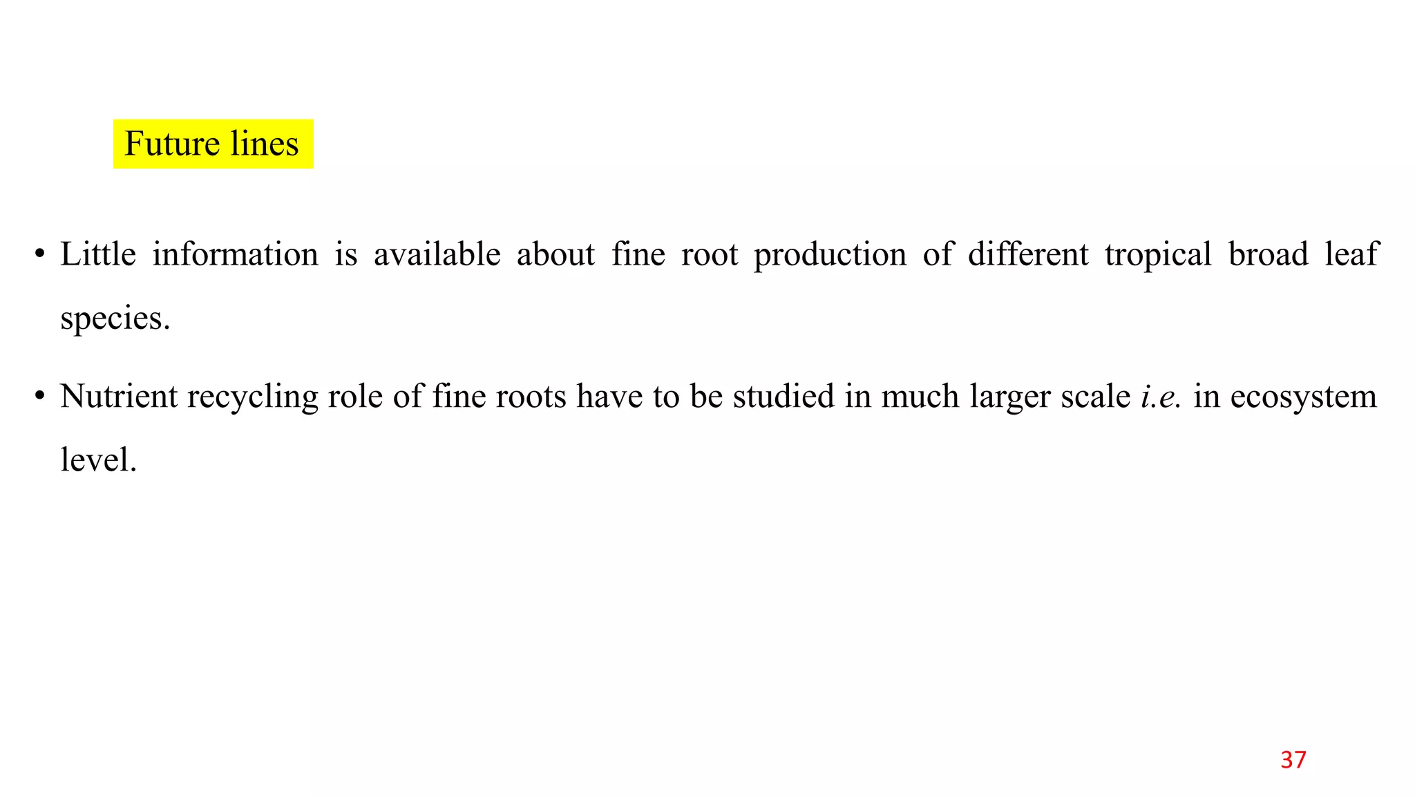Future lines
• Little information is available about fine root production of different tropical broad leaf
species.
• Nutrient recycling role of fine roots have to be studied in much larger scale i.e. in ecosystem
level.
37
 